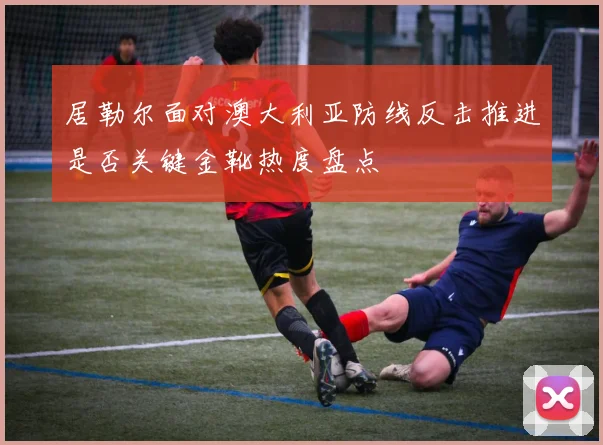 居勒尔面对澳大利亚防线反击推进是否关键金靴热度盘点