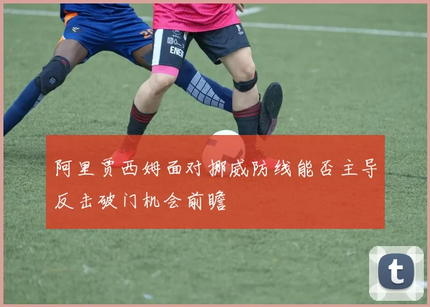 阿里贾西姆面对挪威防线能否主导反击破门机会前瞻