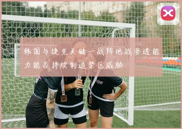 韩国与捷克关键一战阵地战渗透能力能否持续制造禁区威胁