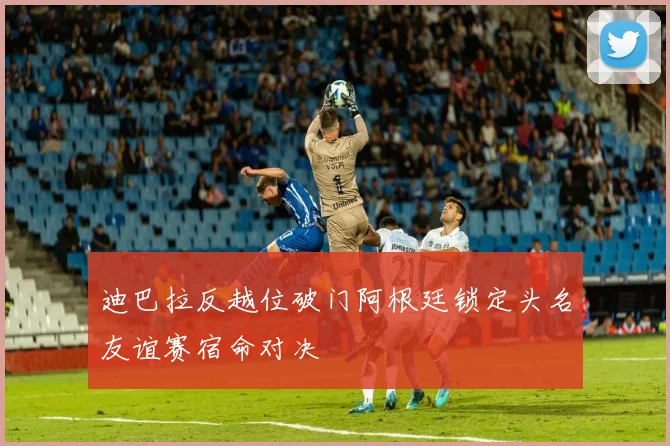 迪巴拉反越位破门阿根廷锁定头名友谊赛宿命对决