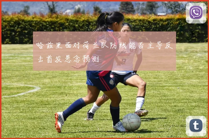哈兹里面对荷兰队防线能否主导反击首发悬念预测