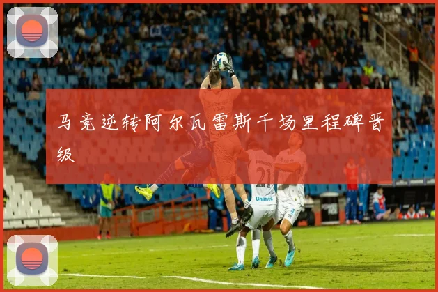 马竞逆转阿尔瓦雷斯千场里程碑晋级